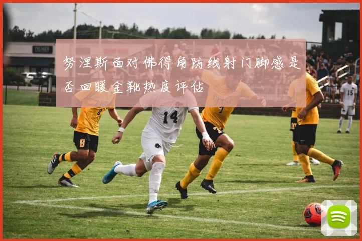 努涅斯面对佛得角防线射门脚感是否回暖金靴热度评估
