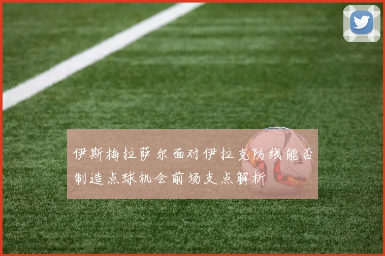伊斯梅拉萨尔面对伊拉克防线能否制造点球机会前场支点解析