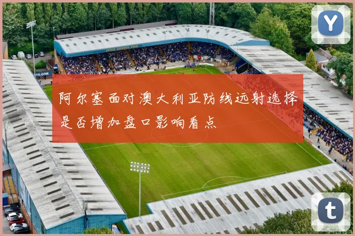 阿尔塞面对澳大利亚防线远射选择是否增加盘口影响看点