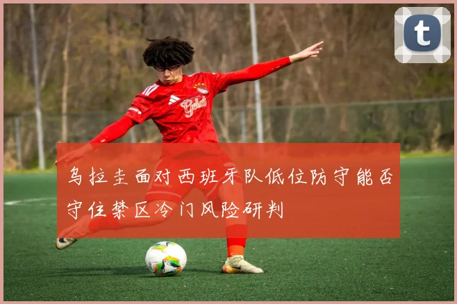乌拉圭面对西班牙队低位防守能否守住禁区冷门风险研判