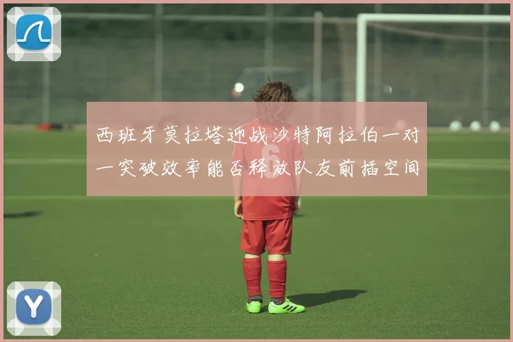 西班牙莫拉塔迎战沙特阿拉伯一对一突破效率能否释放队友前插空间
