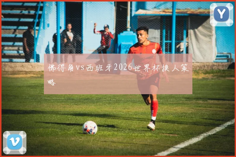 佛得角vs西班牙2026世界杯换人策略