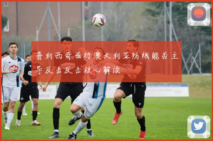 普利西奇面对澳大利亚防线能否主导反击反击核心解读