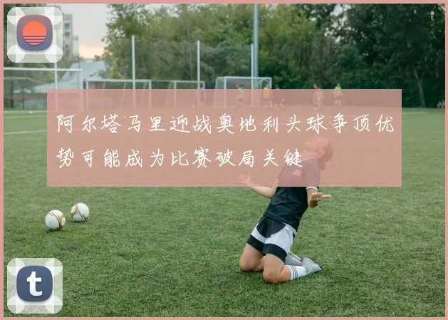 阿尔塔马里迎战奥地利头球争顶优势可能成为比赛破局关键