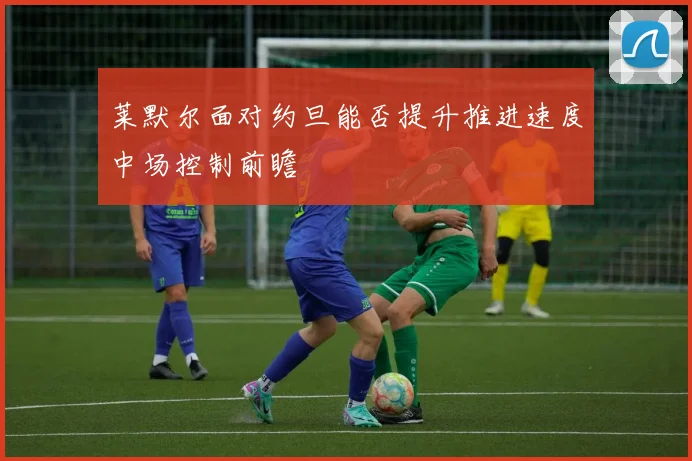 莱默尔面对约旦能否提升推进速度中场控制前瞻