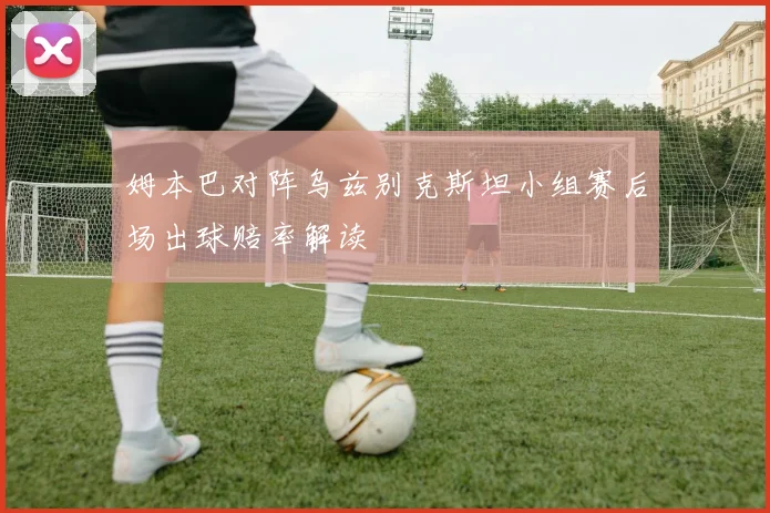 姆本巴对阵乌兹别克斯坦小组赛后场出球赔率解读