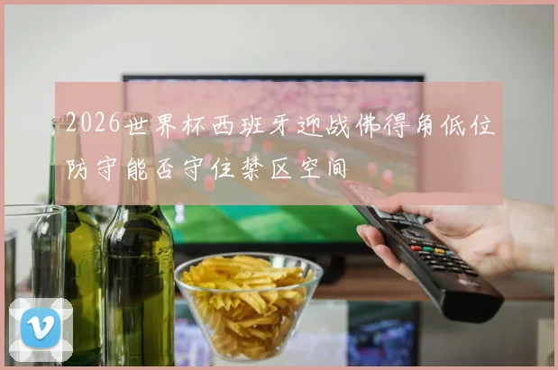 2026世界杯西班牙迎战佛得角低位防守能否守住禁区空间