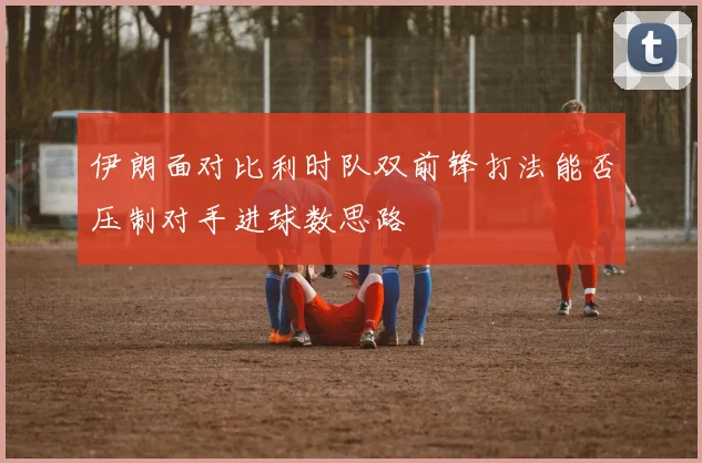 伊朗面对比利时队双前锋打法能否压制对手进球数思路