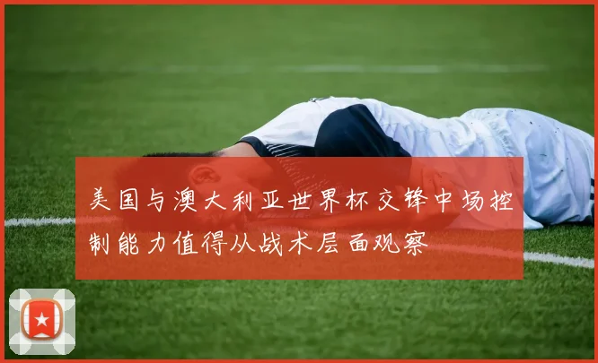 美国与澳大利亚世界杯交锋中场控制能力值得从战术层面观察
