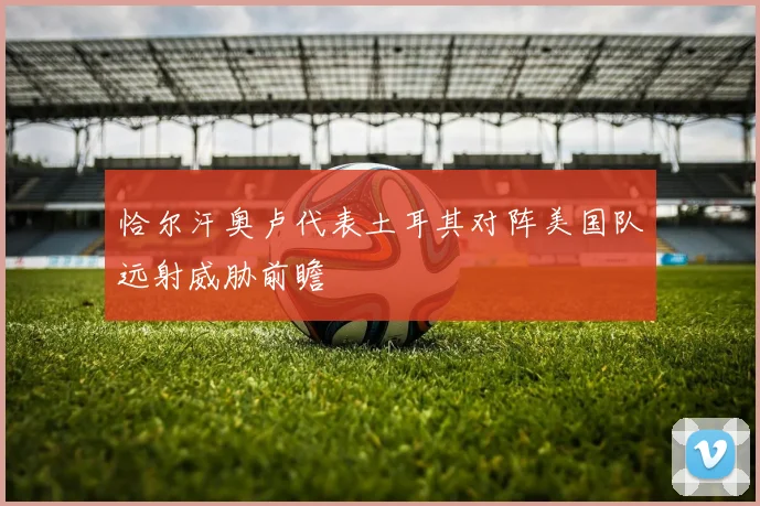 恰尔汗奥卢代表土耳其对阵美国队远射威胁前瞻