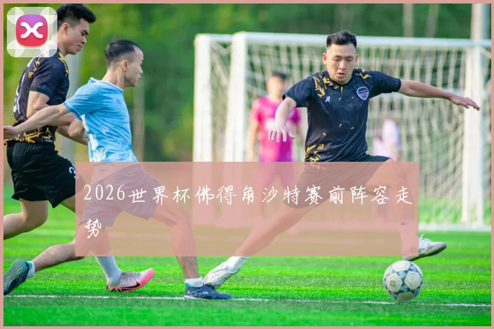 2026世界杯佛得角沙特赛前阵容走势