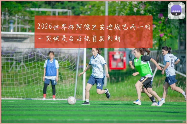 2026世界杯阿德里安迎战巴西一对一突破是否占优首发判断