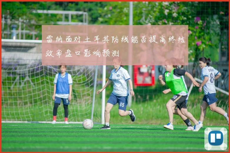 雷纳面对土耳其防线能否提高终结效率盘口影响预测