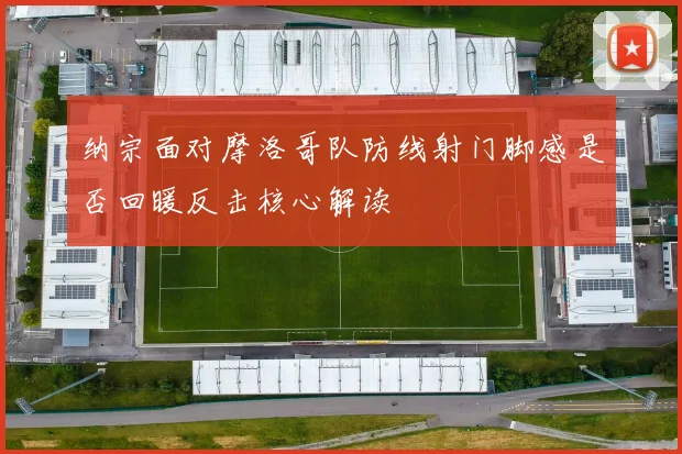 纳宗面对摩洛哥队防线射门脚感是否回暖反击核心解读