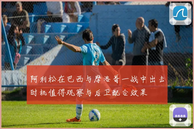 阿利松在巴西与摩洛哥一战中出击时机值得观察与后卫配合效果