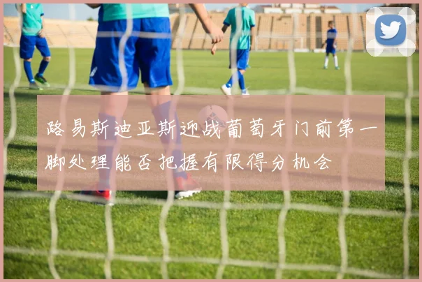 路易斯迪亚斯迎战葡萄牙门前第一脚处理能否把握有限得分机会