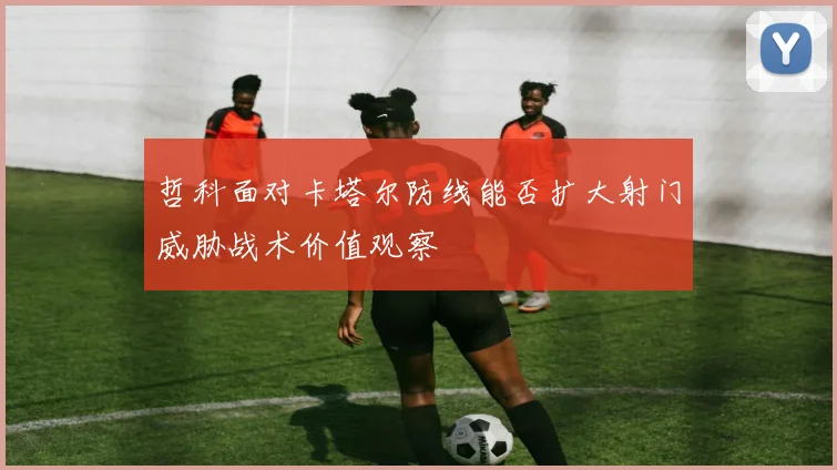 哲科面对卡塔尔防线能否扩大射门威胁战术价值观察