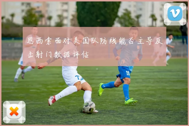 恩西索面对美国队防线能否主导反击射门数据评估