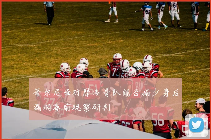 蒂尔尼面对摩洛哥队能否减少身后漏洞赛前观察研判