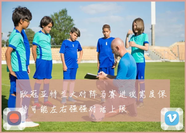 欧冠亚特兰大对阵马赛进攻宽度保持可能左右强强对话上限