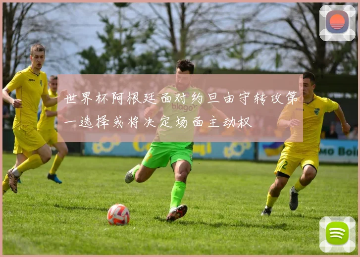 世界杯阿根廷面对约旦由守转攻第一选择或将决定场面主动权