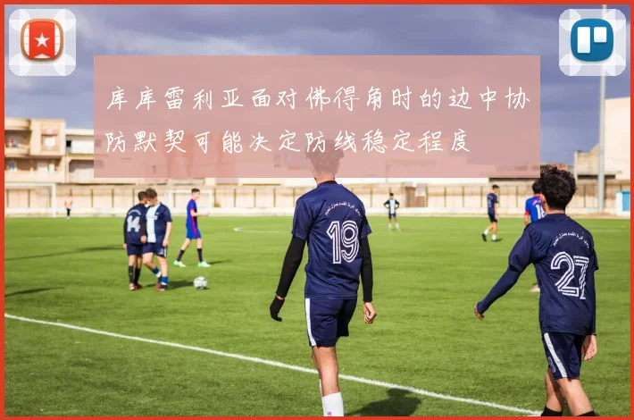 库库雷利亚面对佛得角时的边中协防默契可能决定防线稳定程度