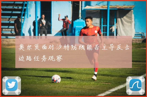 奥尔莫面对沙特防线能否主导反击边路任务观察