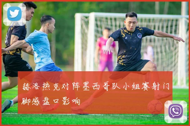 赫洛热克对阵墨西哥队小组赛射门脚感盘口影响