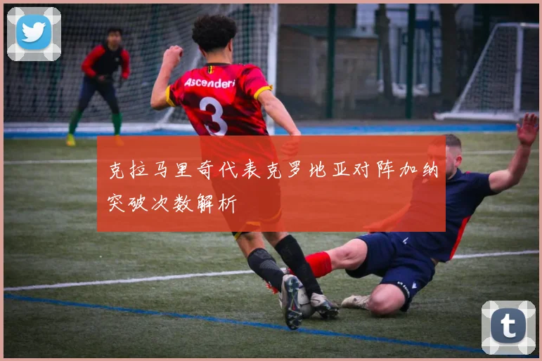 克拉马里奇代表克罗地亚对阵加纳突破次数解析