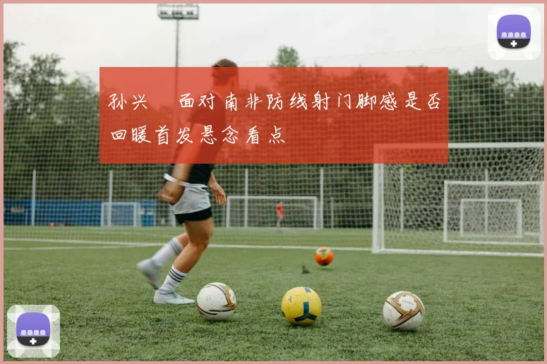 孙兴慜面对南非防线射门脚感是否回暖首发悬念看点