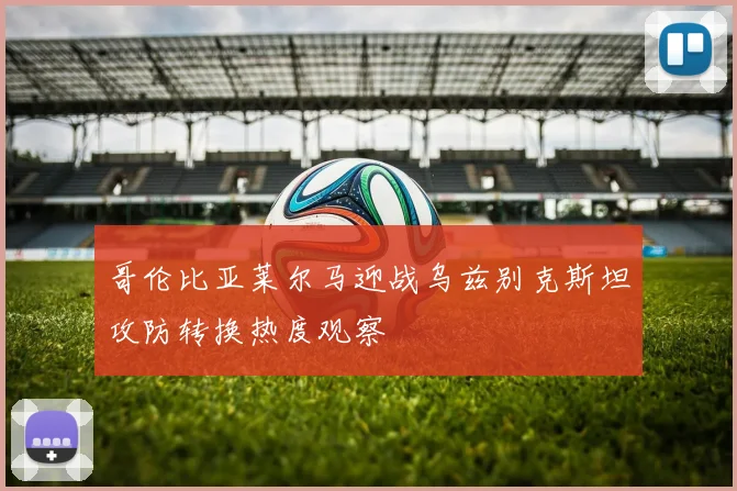 哥伦比亚莱尔马迎战乌兹别克斯坦攻防转换热度观察