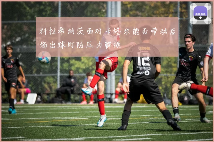 科拉希纳茨面对卡塔尔能否带动后场出球盯防压力解读