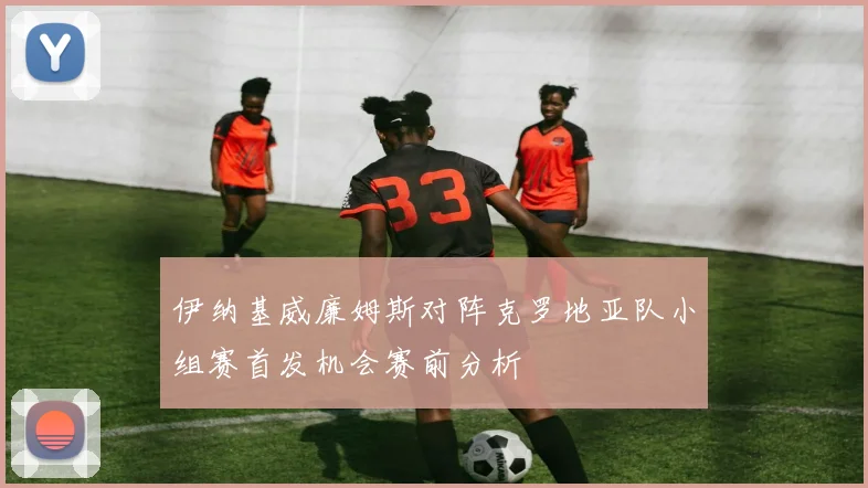 伊纳基威廉姆斯对阵克罗地亚队小组赛首发机会赛前分析